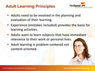 Adult Learning Principles

        • Adults need to be involved in the planning and
          evaluation of their learning.
        • Experience (mistakes included) provides the basis for
          learning activities.
        • Adults want to learn subjects that have immediate
          relevance to their work or personal lives.
        • Adult learning is problem-centered not
          content-oriented.




© 2012 NetSpeed Learning Solutions. All rights reserved.          10
 