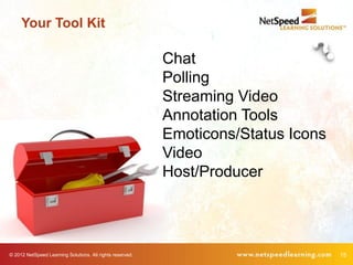 Your Tool Kit

                                                           Chat
                                                           Polling
                                                           Streaming Video
                                                           Annotation Tools
                                                           Emoticons/Status Icons
                                                           Video
                                                           Host/Producer




© 2012 NetSpeed Learning Solutions. All rights reserved.                            15
 
