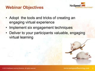 Webinar Objectives

     • Adopt the tools and tricks of creating an
       engaging virtual experience
     • Implement six engagement techniques
     • Deliver to your participants valuable, engaging
       virtual learning




© 2012 NetSpeed Learning Solutions. All rights reserved.   2
 