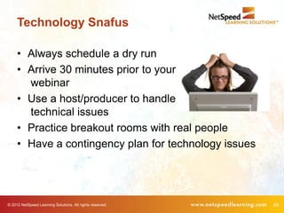 Technology Snafus

     • Always schedule a dry run
     • Arrive 30 minutes prior to your
       webinar
     • Use a host/producer to handle
       technical issues
     • Practice breakout rooms with real people
     • Have a contingency plan for technology issues




© 2012 NetSpeed Learning Solutions. All rights reserved.   49
 