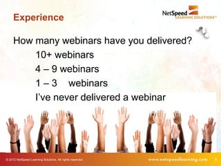 Experience

     How many webinars have you delivered?
         10+ webinars
         4 – 9 webinars
         1 – 3 webinars
         I’ve never delivered a webinar




© 2012 NetSpeed Learning Solutions. All rights reserved.   5
 