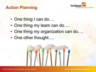 Action Planning

             •     One thing I can do….
             •     One thing my team can do….
             •     One thing my organization can do….
             •     One other thought….




© 2012 NetSpeed Learning Solutions. All rights reserved.   51
 