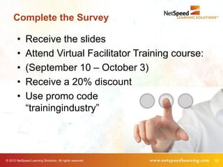 Complete the Survey

        •     Receive the slides
        •     Attend Virtual Facilitator Training course:
        •     (September 10 – October 3)
        •     Receive a 20% discount
        •     Use promo code
              “trainingindustry”




© 2012 NetSpeed Learning Solutions. All rights reserved.    52
 