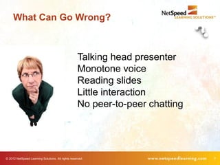 What Can Go Wrong?



                                                    Talking head presenter
                                                    Monotone voice
                                                    Reading slides
                                                    Little interaction
                                                    No peer-to-peer chatting




© 2012 NetSpeed Learning Solutions. All rights reserved.                       7
 