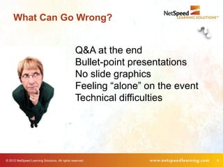 What Can Go Wrong?


                                                 Q&A at the end
                                                 Bullet-point presentations
                                                 No slide graphics
                                                 Feeling “alone” on the event
                                                 Technical difficulties




© 2012 NetSpeed Learning Solutions. All rights reserved.                        8
 