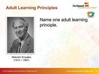 Adult Learning Principles

                                                           Name one adult learning
                                                           principle.




              Malcolm Knowles
               (1913 – 1997)



© 2012 NetSpeed Learning Solutions. All rights reserved.                             9
 