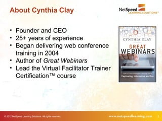 About Cynthia Clay

     • Founder and CEO
     • 25+ years of experience
     • Began delivering web conference
       training in 2004
     • Author of Great Webinars
     • Lead the Virtual Facilitator Trainer
       Certification™ course




© 2012 NetSpeed Learning Solutions. All rights reserved.   3
 