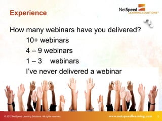 Experience

     How many webinars have you delivered?
         10+ webinars
         4 – 9 webinars
         1 – 3 webinars
         I’ve never delivered a webinar




© 2012 NetSpeed Learning Solutions. All rights reserved.   5
 