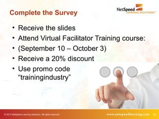 Complete the Survey

        •     Receive the slides
        •     Attend Virtual Facilitator Training course:
        •     (September 10 – October 3)
        •     Receive a 20% discount
        •     Use promo code
              “trainingindustry”




© 2012 NetSpeed Learning Solutions. All rights reserved.    52
 