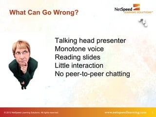 What Can Go Wrong?



                                                    Talking head presenter
                                                    Monotone voice
                                                    Reading slides
                                                    Little interaction
                                                    No peer-to-peer chatting




© 2012 NetSpeed Learning Solutions. All rights reserved.                       7
 