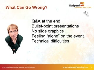 What Can Go Wrong?


                                                 Q&A at the end
                                                 Bullet-point presentations
                                                 No slide graphics
                                                 Feeling “alone” on the event
                                                 Technical difficulties




© 2012 NetSpeed Learning Solutions. All rights reserved.                        8
 
