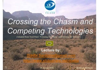 Crossing the Chasm and
    Competing Technologies
      (Adopted from Toral Patel: “Crossing the Chasm and Entering the Tornado”)

                                         Crossing
                                        the Chasm
                                          1m38




                       Lecture by:
               Djadja.Sardjana@gmail.com
             http://www.slideshare.net/djadja
1                               24 January 2010                          IMTelkom MM-Biztel
 