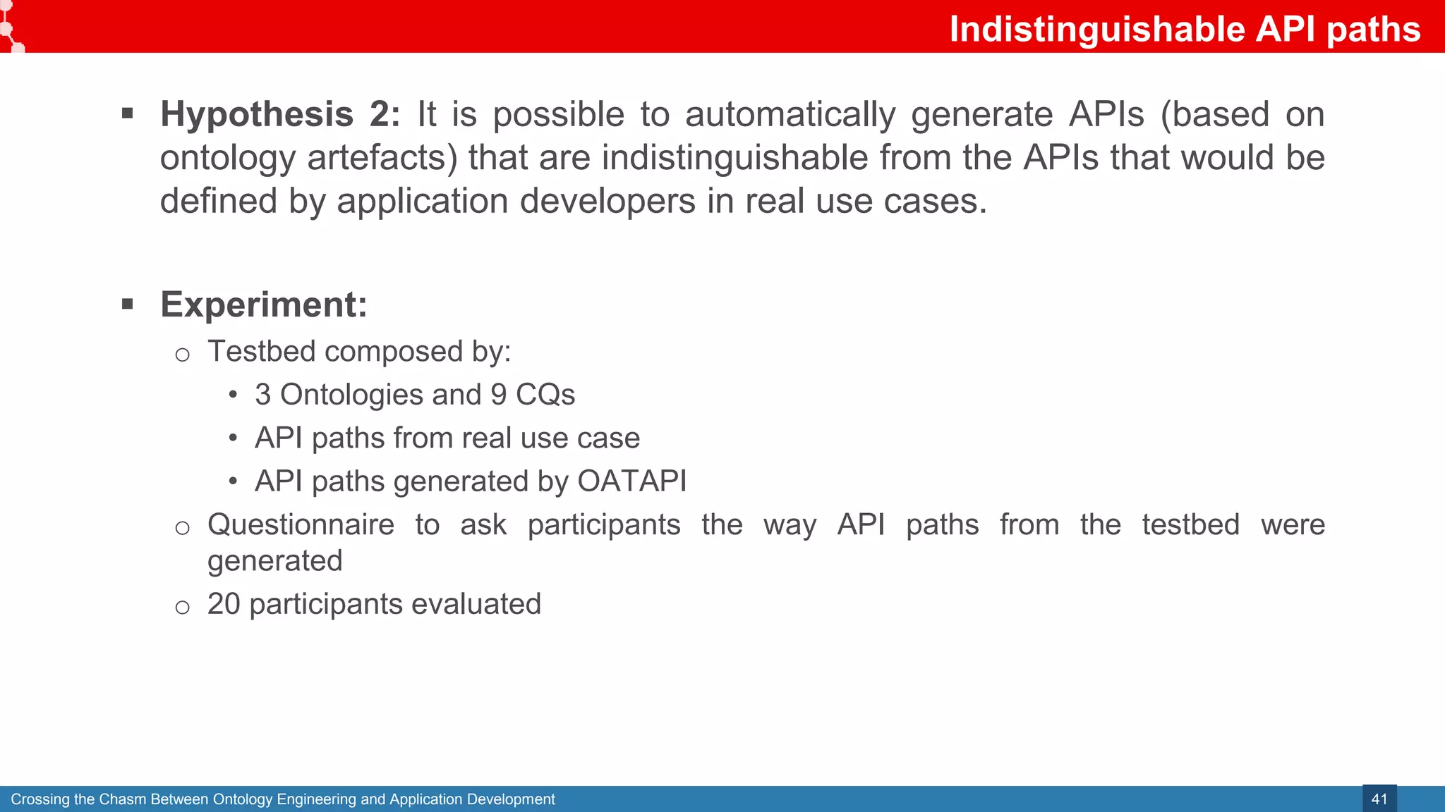 Crossing the Chasm Between Ontology Engineering and Application Development
Indistinguishable API paths
41
 Hypothesis 2: It is possible to automatically generate APIs (based on
ontology artefacts) that are indistinguishable from the APIs that would be
defined by application developers in real use cases.
 Experiment:
o Testbed composed by:
• 3 Ontologies and 9 CQs
• API paths from real use case
• API paths generated by OATAPI
o Questionnaire to ask participants the way API paths from the testbed were
generated
o 20 participants evaluated
 