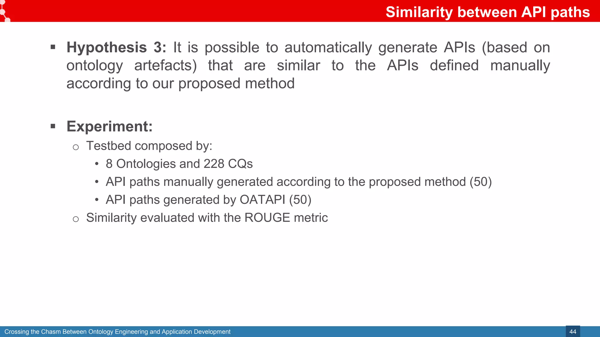 Crossing the Chasm Between Ontology Engineering and Application Development
Similarity between API paths
44
 Hypothesis 3: It is possible to automatically generate APIs (based on
ontology artefacts) that are similar to the APIs defined manually
according to our proposed method
 Experiment:
o Testbed composed by:
• 8 Ontologies and 228 CQs
• API paths manually generated according to the proposed method (50)
• API paths generated by OATAPI (50)
o Similarity evaluated with the ROUGE metric
 