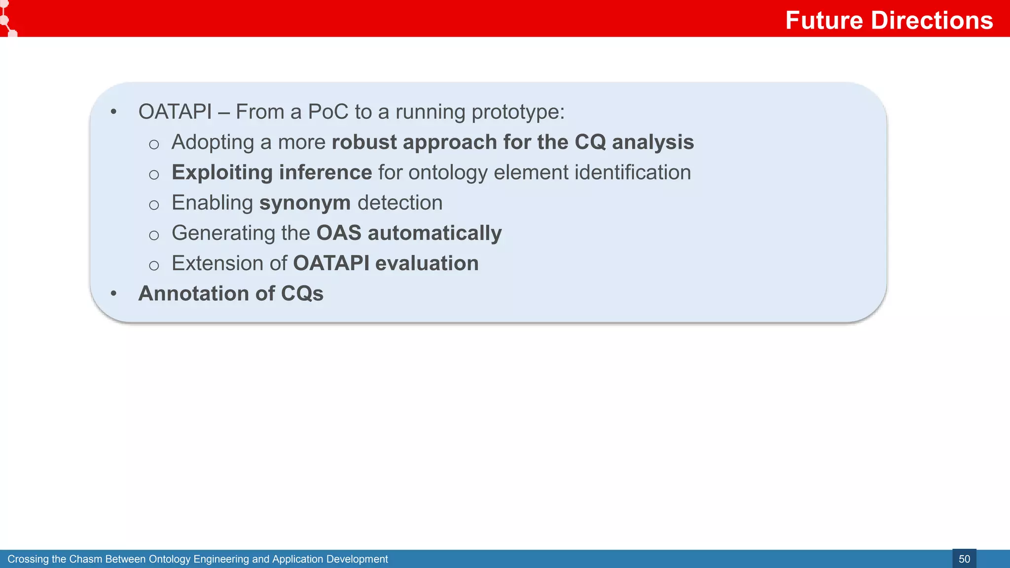 Crossing the Chasm Between Ontology Engineering and Application Development
Future Directions
50
• OATAPI – From a PoC to a running prototype:
o Adopting a more robust approach for the CQ analysis
o Exploiting inference for ontology element identification
o Enabling synonym detection
o Generating the OAS automatically
o Extension of OATAPI evaluation
• Annotation of CQs
 