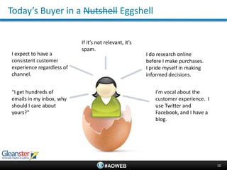 Today’s Buyer in a Nutshell Eggshell


                           If it’s not relevant, it’s
                           spam.
I expect to have a                                      I do research online
consistent customer                                     before I make purchases.
experience regardless of                                I pride myself in making
channel.                                                informed decisions.


“I get hundreds of                                         I’m vocal about the
emails in my inbox, why                                    customer experience. I
should I care about                                        use Twitter and
yours?”                                                    Facebook, and I have a
                                                           blog.




                                      #AOWEB                                        10
 
