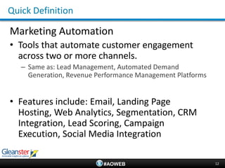 Quick Definition

Marketing Automation
• Tools that automate customer engagement
  across two or more channels.
   – Same as: Lead Management, Automated Demand
     Generation, Revenue Performance Management Platforms


• Features include: Email, Landing Page
  Hosting, Web Analytics, Segmentation, CRM
  Integration, Lead Scoring, Campaign
  Execution, Social Media Integration

                           #AOWEB                           12
 