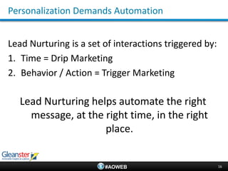 Personalization Demands Automation


Lead Nurturing is a set of interactions triggered by:
1. Time = Drip Marketing
2. Behavior / Action = Trigger Marketing

  Lead Nurturing helps automate the right
    message, at the right time, in the right
                    place.


                        #AOWEB                          16
 