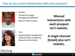 How do you create relationships with each prospect?

          • Gordon
          • Prospect for Anger
            Management Software
                                             Manual
          • Doesn’t know it exists…     interactions with
                                          each prospect
                                          isn’t realistic.
          • Tina
          • Needs project management
            software and is comparing
                                        A single channel
            features and functions      (Email) also isn’t
                                            realistic.


                              #AOWEB                         23
 