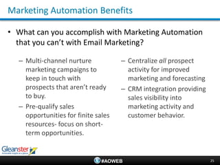 Marketing Automation Benefits

• What can you accomplish with Marketing Automation
  that you can’t with Email Marketing?

  – Multi-channel nurture            – Centralize all prospect
    marketing campaigns to             activity for improved
    keep in touch with                 marketing and forecasting
    prospects that aren’t ready      – CRM integration providing
    to buy.                            sales visibility into
  – Pre-qualify sales                  marketing activity and
    opportunities for finite sales     customer behavior.
    resources- focus on short-
    term opportunities.


                               #AOWEB                              25
 