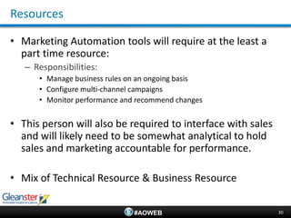 Resources

• Marketing Automation tools will require at the least a
  part time resource:
   – Responsibilities:
      • Manage business rules on an ongoing basis
      • Configure multi-channel campaigns
      • Monitor performance and recommend changes


• This person will also be required to interface with sales
  and will likely need to be somewhat analytical to hold
  sales and marketing accountable for performance.

• Mix of Technical Resource & Business Resource

                               #AOWEB                         30
 