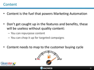 Content

• Content is the fuel that powers Marketing Automation

• Don’t get caught up in the features and benefits, these
  will be useless without quality content:
   – You can repurpose content
   – You can chop it up for targeted campaigns


• Content needs to map to the customer buying cycle




                              #AOWEB                        32
 