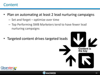 Content

• Plan on automating at least 2 lead nurturing campaigns
   – Set and forget – optimize over time
   – Top Performing SMB Marketers tend to have fewer lead
     nurturing campaigns


• Targeted content drives targeted leads




                             #AOWEB                         33
 