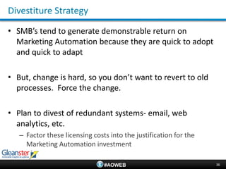 Divestiture Strategy
• SMB’s tend to generate demonstrable return on
  Marketing Automation because they are quick to adopt
  and quick to adapt

• But, change is hard, so you don’t want to revert to old
  processes. Force the change.

• Plan to divest of redundant systems- email, web
  analytics, etc.
   – Factor these licensing costs into the justification for the
     Marketing Automation investment

                                #AOWEB                             36
 