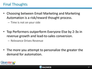 Final Thoughts

• Choosing between Email Marketing and Marketing
  Automation is a risk/reward thought process.
   – Time is not on your side


• Top Performers outperform Everyone Else by 2-3x in
  revenue growth and lead-to-sales conversion.
   – Relevance Drives Revenue


• The more you attempt to personalize the greater the
  demand for automation.


                                #AOWEB                  37
 