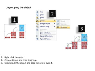 Ungrouping the object

                                                    2
            1
                                                         3




1. Right click the object.
2. Choose Group and then Ungroup.
3. Click beside the object and drag the arrow over it.
 