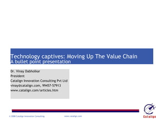 cost               value




 Technology captives: Moving Up The Value Chain
 A bullet point presentation
 Dr. Vinay Dabholkar
 President
 Catalign Innovation Consulting Pvt Ltd
 vinay@catalign.com, 99457-57913
 www.catalign.com/articles.htm




© 2008 Catalign Innovation Consulting          www.catalign.com
 