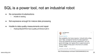 www.scling.com
SQL is a power tool, not an industrial robot
26
● No composition & abstractions
○ Hostile to testing
● Not expressive enough for mature data processing
● Hostile to data quality measurements and repair
○ Hadoop/Spark/Flink have quality primitives built in
https://threadreaderapp.com/thread/1353832649664692225.html
 