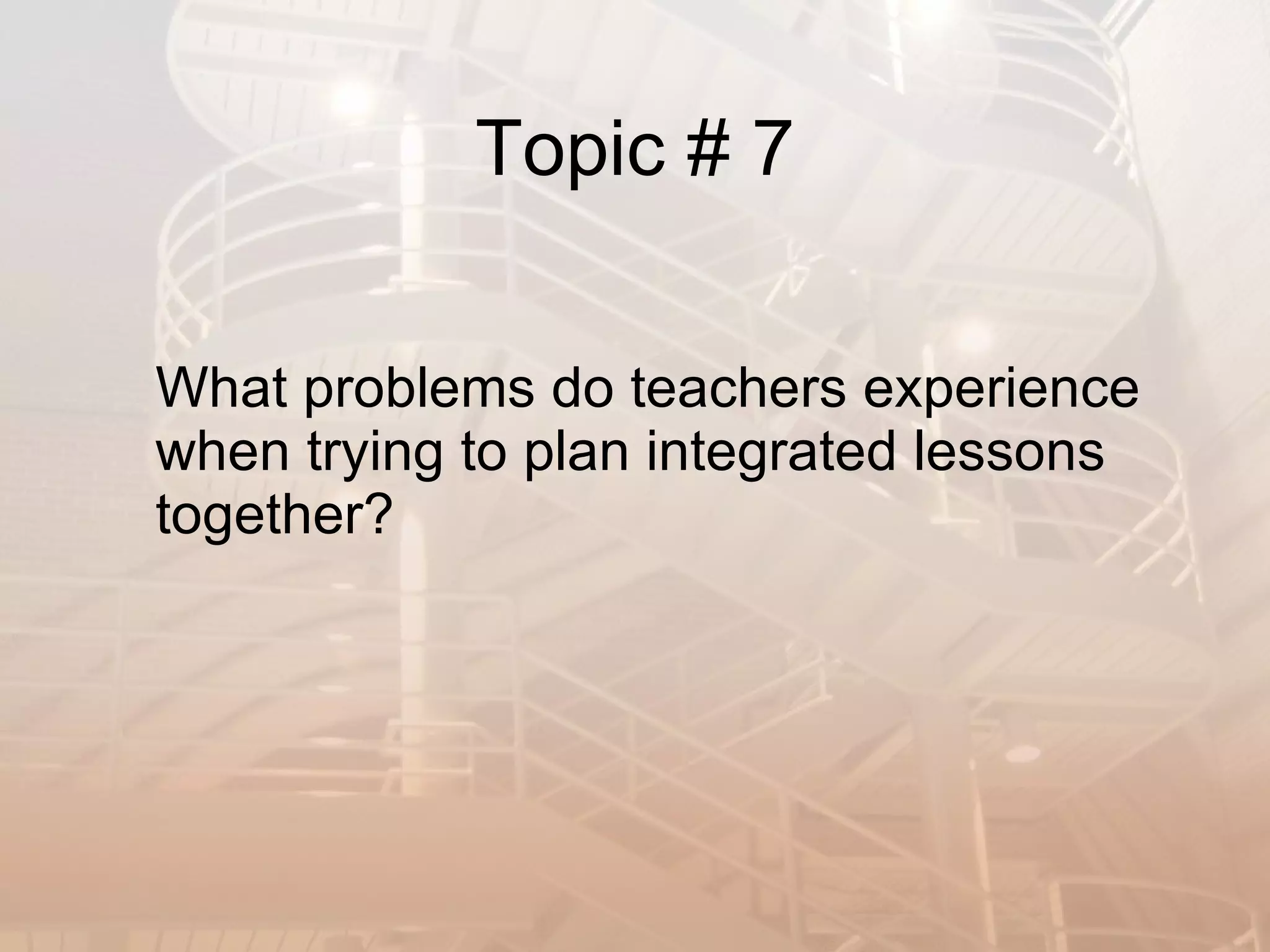 Topic # 7 What problems do teachers experience when trying to plan integrated lessons together? 