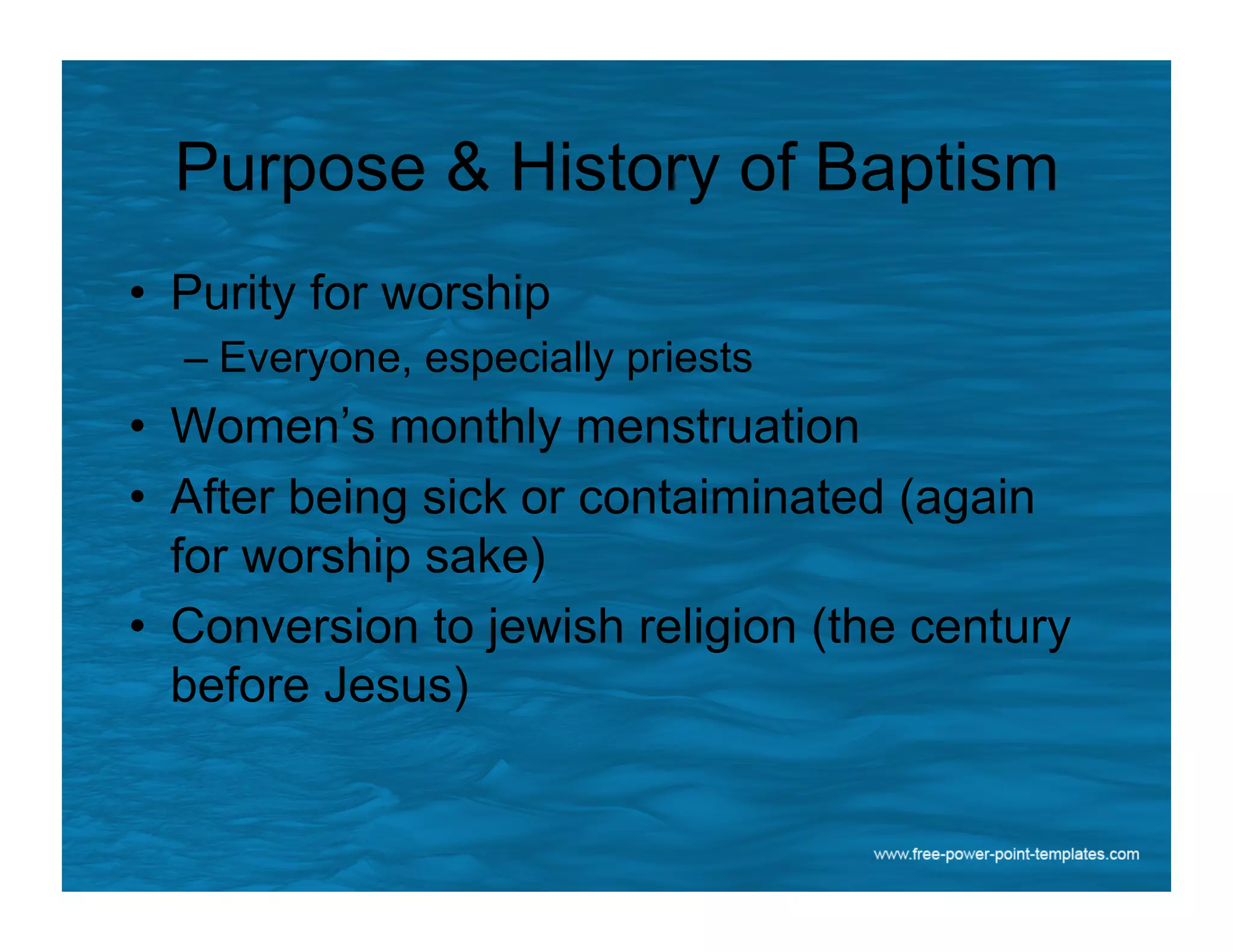 Purpose & History of Baptism
•  Purity for worship
– Everyone, especially priests
•  Women’s monthly menstruation
•  After being sick or contaiminated (again
for worship sake)
•  Conversion to jewish religion (the century
before Jesus)
 