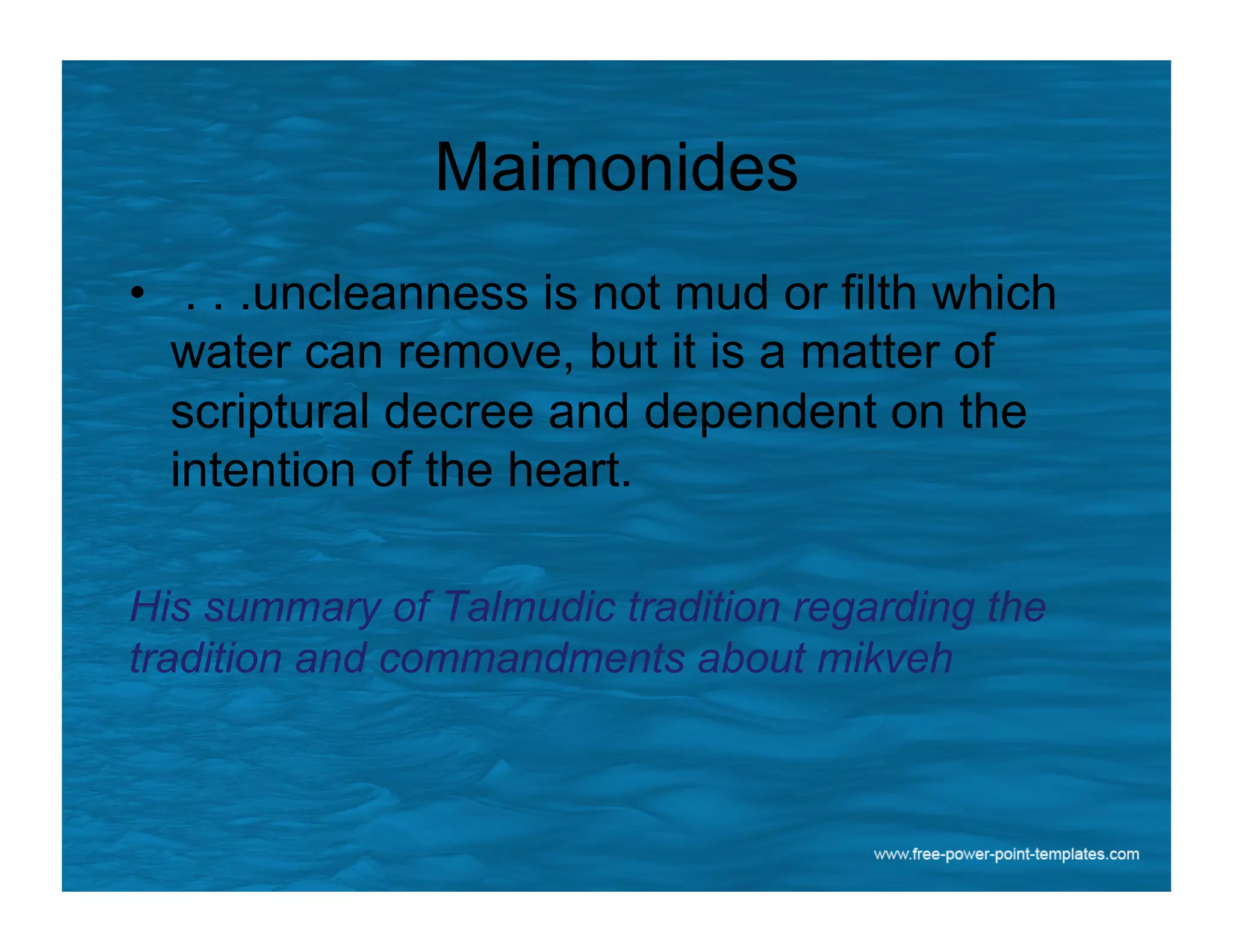 Maimonides
•  . . .uncleanness is not mud or filth which
water can remove, but it is a matter of
scriptural decree and dependent on the
intention of the heart.
His summary of Talmudic tradition regarding the
tradition and commandments about mikveh
 
