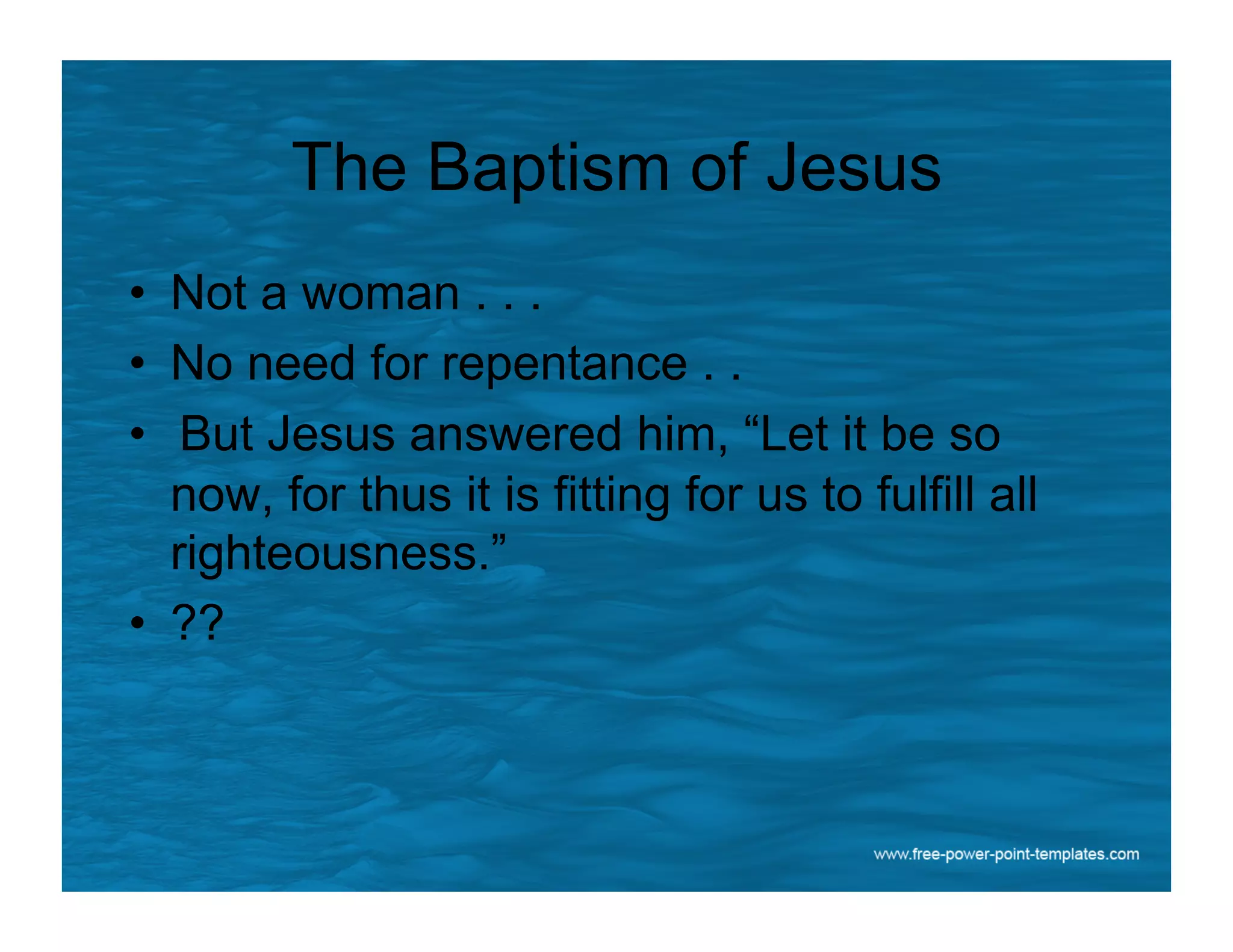 The Baptism of Jesus
•  Not a woman . . .
•  No need for repentance . .
•  But Jesus answered him, “Let it be so
now, for thus it is fitting for us to fulfill all
righteousness.”
•  ??
 