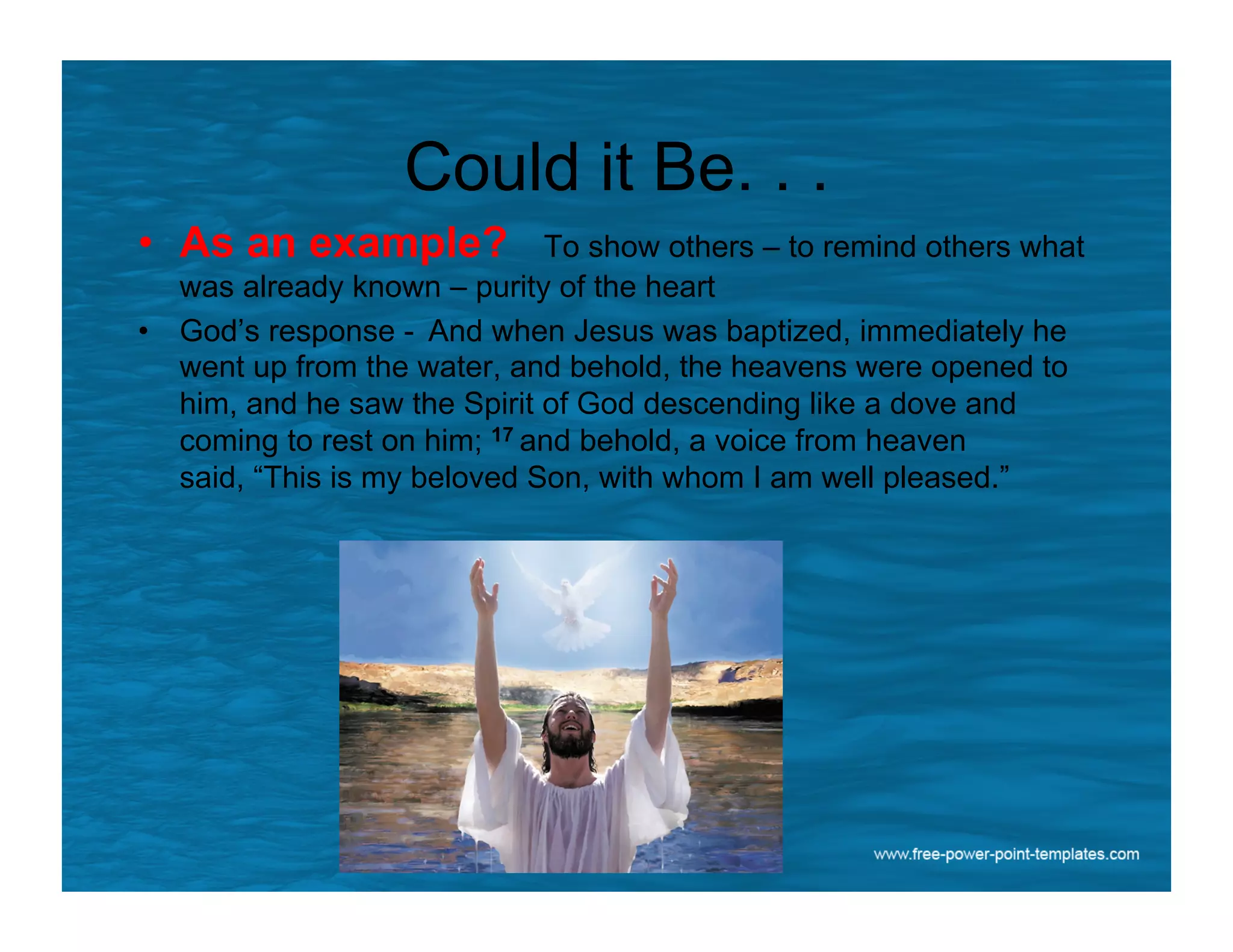 Could it Be. . .
•  As an example? To show others – to remind others what
was already known – purity of the heart
•  God’s response - And when Jesus was baptized, immediately he
went up from the water, and behold, the heavens were opened to
him, and he saw the Spirit of God descending like a dove and
coming to rest on him; 17 and behold, a voice from heaven
said, “This is my beloved Son, with whom I am well pleased.”
 