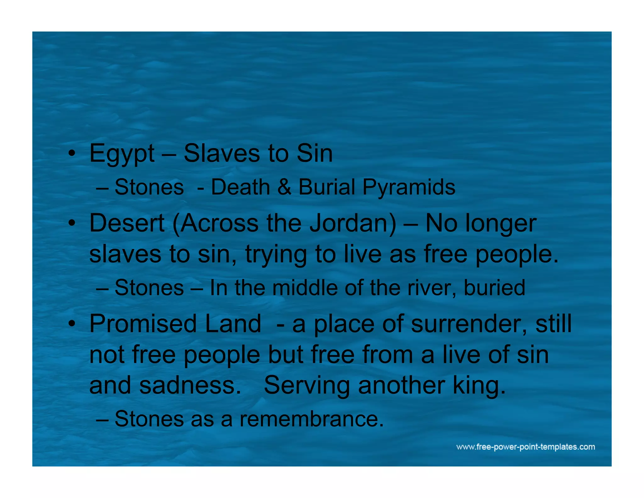 •  Egypt – Slaves to Sin
– Stones - Death & Burial Pyramids
•  Desert (Across the Jordan) – No longer
slaves to sin, trying to live as free people.
– Stones – In the middle of the river, buried
•  Promised Land - a place of surrender, still
not free people but free from a live of sin
and sadness. Serving another king.
– Stones as a remembrance.
 