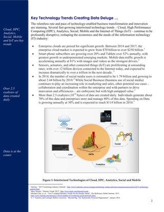 2
Key Technology Trends Creating Data Deluge …
The relentless rate and pace of technology-enabled business transformation and innovation
are stunning. Several fast-growing intertwined technology trends – Cloud, High Performance
Computing (HPC), Analytics, Social, Mobile and the Internet of Things (IoT) – continue to be
profoundly disruptive; reshaping the economics and the needs of the information technology
(IT) industry:
Enterprise clouds are poised for significant growth. Between 2014 and 2017, the
enterprise cloud market is expected to grow from $70 billion to over $250 billion.1
Smart phone subscribers are growing over 20% and Tablets over 52% annually, with
greatest growth in underpenetrated emerging markets. Mobile data traffic growth is
accelerating annually at 81% with images and videos as the strongest drivers.2
Sensors, actuators, and other connected things (IoT) are proliferating at astounding
rates; with over 12 billion devices connected to the Internet today, and expected to
increase dramatically to over a trillion in the next decade. 3
In 2014, the number of social media users is estimated to be 1.79 billion and growing to
about 2.44 billion by 2018.4
While Social Business (business use of social media)
continues to play an increasing role in marketing and sales, other potential use cases –
collaboration and coordination within the enterprise and with partners to drive
innovation and efficiencies – are embryonic but with high untapped value.3
More than 2.5 exabytes (1018
bytes) of data are created daily. Individuals generate about
70% of this data and enterprises store and manage 80% of this data. Spending on Data
is growing annually at 30% and is expected to reach $114 billion in 2018.5
Figure 1: Intertwined Technologies of Cloud, HPC, Analytics, Social and Mobile
1
Deloitte, “2015 Technology Industry Outlook”, http://www2.deloitte.com/us/en/pages/technology-media-and-telecommunications/articles/2015-technology-
outlook.html
2
Mary Meeker, “Internet Trends 2014”, http://www.kpcb.com/InternetTrends
3
Michael Chui, et. al., “Ten IT-enabled Business Trends for the Decade Ahead”, The McKinsey Global Institute, 2013.
4
http://www.statista.com/statistics/278414/number-of-worldwide-social-network-users/
5
A. T. Kearney and Carnegie Mellon University, “Beyond Big: The Analytically Powered Organization”, January 2014.
Cloud, HPC,
Analytics,
Social, Mobile
and IoT are key
trends
Over 2.5
exabytes of
data created
daily
Data is at the
center
 
