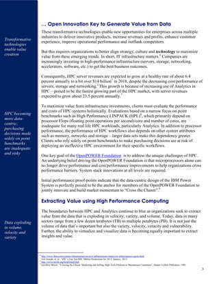 3
… Open Innovation Key to Generate Value from Data
These transformative technologies enable new opportunities for enterprises across multiple
industries to deliver innovative products, increase revenues and profits, enhance customer
experience, improve operational performance and outflank competitors.
But this requires organizations to better align strategy, culture and technology to maximize
value from these emerging trends. In short, IT infrastructure matters.6
Companies are
increasingly investing in high-performance infrastructure (servers, storage, networking,
accelerators, software, etc.) to get the best business outcomes.
Consequently, HPC server revenues are expected to grow at a healthy rate of about 6.4
percent annually to a bit over $14 billion7
in 2018, despite the decreasing cost/performance of
servers, storage and networking.2
This growth is because of increasing use of Analytics in
HPC – poised to be the fastest growing part of the HPC market, with server revenues
expected to grow about 23.5 percent annually.7
To maximize value from infrastructure investments, clients must evaluate the performance
and costs of HPC systems holistically. Evaluations based on a narrow focus on point
benchmarks such as High Performance LINPACK (HPL)8
, which primarily depend on
processor Flops (floating point operations per second)/core and number of cores, are
inadequate for many real life HPC workloads, particularly Analytics. In addition to processor
performance, the performance of HPC workflows also depends on other system attributes
such as memory, networks and storage – larger data sets make this dependency greater.
Clients who rely solely on point benchmarks to make purchasing decisions are at risk of
deploying an ineffective HPC environment for their specific workflows.
One key goal of the OpenPOWER Foundation is to address the unique challenges of HPC.
An underlying belief driving the OpenPOWER Foundation is that microprocessors alone can
no longer drive performance and cost/performance improvements to help organizations cross
performance barriers. System stack innovations at all levels are required.
Initial performance proof-points indicate that the data-centric design of the IBM Power
System is perfectly poised to be the anchor for members of the OpenPOWER Foundation to
jointly innovate and build market momentum to “Cross the Chasm”.9
Extracting Value using High Performance Computing
The boundaries between HPC and Analytics continue to blur as organizations seek to extract
value from the data that is exploding in velocity, variety, and volume. Today, data in many
sectors range from a few dozen terabytes (TB) to multiple petabytes (PB). It is not just the
volume of data that’s important but also the variety, velocity, veracity and vulnerability.
Further, the ability to virtualize and visualize data is becoming equally important to extract
insights and value.
6
http://www.ibm.com/systems/infrastructure/us/en/it-infrastructure-matters/it-infrastructure-report.html
7
Earl Joseph, et. al., “IDC’s Top Ten HPC Market Predictions for 2015, January, 2015.
8
http://www.netlib.org/benchmark/hpl/
9
Geoffrey Moore, “Crossing the Chasm: Marketing and Selling High-Tech Products to Mainstream Customers”, Harper Collins Publishers, 1991.
Transformative
technologies
enable value
creation
HPC becoming
more data-
centric;
purchasing
decisions made
solely on point
benchmarks
are inadequate
and risky
Data exploding
in volume,
velocity and
variety
 