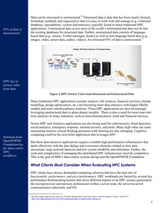 4
Data can be structured or unstructured.10
Structured data is data that has been clearly formed,
formatted, modeled, and organized so that it is easy to work with and manage (e.g., relational
databases, spreadsheets, vectors and matrices), typically found in many traditional HPC
applications. Unstructured data covers most of the world’s information but does not fit into
the existing databases for structured data. Further, unstructured data consists of language-
based data (e.g., emails, Twitter messages, books) as well as non-language based data (e.g.,
images, slides, sensor data, audios, videos). An estimated 85% of data is unstructured.11
Figure 2: HPC Extracts Value from Structured and Unstructured Data
Many traditional HPC applications (seismic analysis, life sciences, financial services, climate
modelling, design optimization, etc.) are becoming more data-intensive with higher fidelity
models and more interdisciplinary analyses. These HPC applications are also increasingly
leveraging unstructured data to glean deeper insights. There is also a need for more near-real-
time analytics in many industries, such as telecommunications, retail and financial services.
Newer HPC and Analytics applications are also being used for cybersecurity, fraud detection,
social analytics, emergency response, national security, and more. Many high value use cases
automating iterative critical thinking processes with learning are also emerging. Cognitive
computing could be the next killer application that leverages HPC.
But these data-intensive applications require a reliable high-performance infrastructure that
deals effectively with the data deluge and overcomes obstacles related to slow data
movement, large network latencies and low system reliability and utilization. Further, the
costs and complexities of managing this distributed HPC infrastructure must be competitive.
This is the goal of IBM’s data-centric systems design and the OpenPOWER Foundation.
What Clients Must Consider When Evaluating HPC Systems
HPC clients have always demanded computing solutions that have the best mix of
functionality, performance, and price/performance. HPC workloads are limited by several key
performance-bottlenecking kernels that stress different aspects of an HPC system, particularly
the microprocessor and memory architectures within a server node, the server-to-server
communication subsystem, and I/O.
10
Big Data, Bigger Opportunities, Jean Yan, President Management Council Inter-agency Rotation Program, Cohort 2, April 2013.
11
http://www.dataenthusiast.com/2011/05/85-unstructured-data-15-what-the-hell-is-going-on/
85% of data is
unstructured
HPC key to
extract value
from data
Solutions from
OpenPOWER
Foundation key
for data-centric
HPC
workflows
 