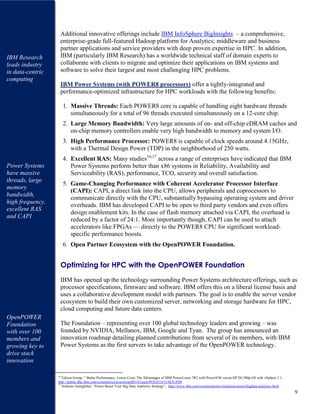 9
Additional innovative offerings include IBM InfoSphere BigInsights – a comprehensive,
enterprise-grade full-featured Hadoop platform for Analytics; middleware and business
partner applications and service providers with deep proven expertise in HPC. In addition,
IBM (particularly IBM Research) has a worldwide technical staff of domain experts to
collaborate with clients to migrate and optimize their applications on IBM systems and
software to solve their largest and most challenging HPC problems.
IBM Power Systems (with POWER8 processors) offer a tightly-integrated and
performance-optimized infrastructure for HPC workloads with the following benefits:
1. Massive Threads: Each POWER8 core is capable of handling eight hardware threads
simultaneously for a total of 96 threads executed simultaneously on a 12-core chip.
2. Large Memory Bandwidth: Very large amounts of on- and off-chip eDRAM caches and
on-chip memory controllers enable very high bandwidth to memory and system I/O.
3. High Performance Processor: POWER8 is capable of clock speeds around 4.15GHz,
with a Thermal Design Power (TDP) in the neighborhood of 250 watts.
4. Excellent RAS: Many studies16,17
across a range of enterprises have indicated that IBM
Power Systems perform better than x86 systems in Reliability, Availability and
Serviceability (RAS), performance, TCO, security and overall satisfaction.
5. Game-Changing Performance with Coherent Accelerator Processor Interface
(CAPI): CAPI, a direct link into the CPU, allows peripherals and coprocessors to
communicate directly with the CPU, substantially bypassing operating system and driver
overheads. IBM has developed CAPI to be open to third party vendors and even offers
design enablement kits. In the case of flash memory attached via CAPI, the overhead is
reduced by a factor of 24:1. More importantly though, CAPI can be used to attach
accelerators like FPGAs — directly to the POWER8 CPU for significant workload-
specific performance boosts.
6. Open Partner Ecosystem with the OpenPOWER Foundation.
Optimizing for HPC with the OpenPOWER Foundation
IBM has opened up the technology surrounding Power Systems architecture offerings, such as
processor specifications, firmware and software. IBM offers this on a liberal license basis and
uses a collaborative development model with partners. The goal is to enable the server vendor
ecosystem to build their own customized server, networking and storage hardware for HPC,
cloud computing and future data centers.
The Foundation – representing over 100 global technology leaders and growing – was
founded by NVIDIA, Mellanox, IBM, Google and Tyan. The group has announced an
innovation roadmap detailing planned contributions from several of its members, with IBM
Power Systems as the first servers to take advantage of the OpenPOWER technology.
16
Edison Group, “ Better Performance, Lower Costs The Advantages of IBM PowerLinux 7R2 with PowerVM versus HP DL380p G8 with vSphere 5.1,
http://public.dhe.ibm.com/common/ssi/ecm/en/pol03161usen/POL03161USEN.PDF
17
Solitaire Interglobal, “Power Boost Your Big Data Analytics Strategy”, http://www.ibm.com/systems/power/solutions/assets/bigdata-analytics.html
IBM Research
leads industry
in data-centric
computing
Power Systems
have massive
threads, large
memory
bandwidth,
high frequency,
excellent RAS
and CAPI
OpenPOWER
Foundation
with over 100
members and
growing key to
drive stack
innovation
 