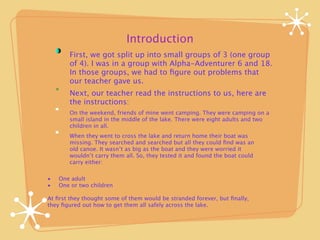 Introduction
        First, we got split up into small groups of 3 (one group
        of 4). I was in a group with Alpha-Adventurer 6 and 18.
        In those groups, we had to ﬁgure out problems that
        our teacher gave us.
        Next, our teacher read the instructions to us, here are
        the instructions:
        On the weekend, friends of mine went camping. They were camping on a
        small island in the middle of the lake. There were eight adults and two
        children in all.
        When they went to cross the lake and return home their boat was
        missing. They searched and searched but all they could ﬁnd was an
        old canoe. It wasn’t as big as the boat and they were worried it
        wouldn’t carry them all. So, they tested it and found the boat could
        carry either:

•
   One adult
•
   One or two children

At ﬁrst they thought some of them would be stranded forever, but ﬁnally,
they ﬁgured out how to get them all safely across the lake.
 