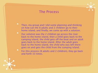 The Process


Then, my group and I did some planning and thinking
on how can the 8 adults and 2 children go to their
home island, and ﬁnally, we came up with a solution.
Our solution was the 2 children go across the river
back to the home island, then a child goes back to the
camping island, the child gets off the boat and an adult
goes back to the home island. After the adult goes
back to the home island, the child who was left there
goes on and gets the child from the camping island.
For this process (8 adults and 2 children), they go back
and forth 33 times.
 