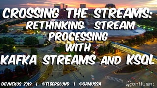 Crossing the Streams:
Rethinking Stream
Processing
with
Kafka Streams and KSQL
DEVNEXUS 2019 | @tlberglund | @gamussa
 