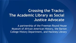 Crossing the Tracks: 
The Academic Library as Social 
Justice Advocate 
A partnership of the Freeman Round House 
Museum of African American History, the Barton 
College History Department, and Hackney Library 
 