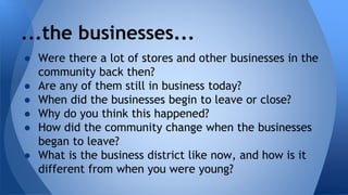 ...the businesses... 
● Were there a lot of stores and other businesses in the 
community back then? 
● Are any of them still in business today? 
● When did the businesses begin to leave or close? 
● Why do you think this happened? 
● How did the community change when the businesses 
began to leave? 
● What is the business district like now, and how is it 
different from when you were young? 
 