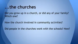 ...the churches 
Did you grow up in a church, or did any of your family? 
Which one? 
How the church involved in community activities? 
Did people in the churches work with the schools? How? 
 