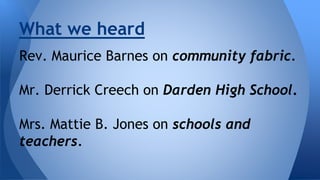 What we heard 
Rev. Maurice Barnes on community fabric. 
Mr. Derrick Creech on Darden High School. 
Mrs. Mattie B. Jones on schools and 
teachers. 
 