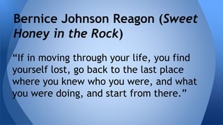 Bernice Johnson Reagon (Sweet 
Honey in the Rock) 
“If in moving through your life, you find 
yourself lost, go back to the last place 
where you knew who you were, and what 
you were doing, and start from there.” 
 